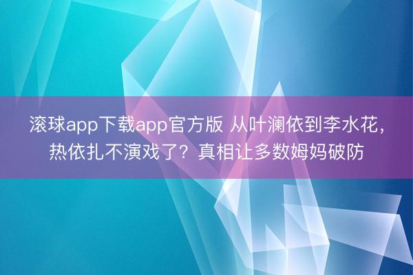 滚球app下载app官方版 从叶澜依到李水花，热依扎不演戏了？真相让多数姆妈破防