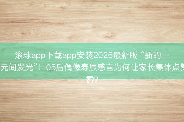 滚球app下载app安装2026最新版 “新的一岁无间发光”!05后偶像寿辰感言为何让家长集体点赞?
