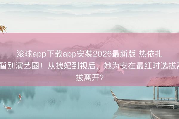 滚球app下载app安装2026最新版 热依扎倏得暂别演艺圈！从拽妃到视后，她为安在最红时选拔离开？