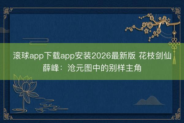 滚球app下载app安装2026最新版 花枝剑仙薛峰：沧元图中的别样主角