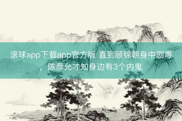 滚球app下载app官方版 直到顾锦朝身中剧毒,陈彦允才知身边有3个内鬼