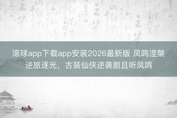 滚球app下载app安装2026最新版 凤鸣涅槃逆旅逐光,古装仙侠逆袭剧且听凤鸣