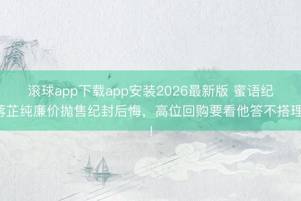 滚球app下载app安装2026最新版 蜜语纪蒋芷纯廉价抛售纪封后悔，高位回购要看他答不搭理！