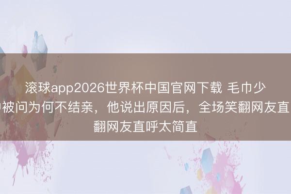 滚球app2026世界杯中国官网下载 毛巾少爷节目中被问为何不结亲,他说出原因后,全场笑翻网友直呼太简直