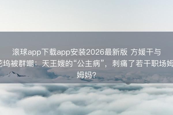 滚球app下载app安装2026最新版 方媛干与桃花坞被群嘲：天王嫂的“公主病”，刺痛了若干职场姆妈？