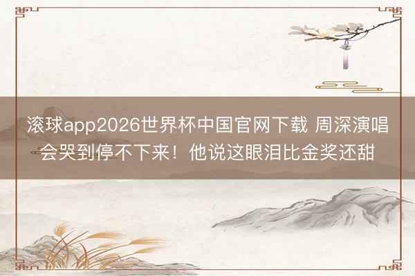 滚球app2026世界杯中国官网下载 周深演唱会哭到停不下来！他说这眼泪比金奖还甜