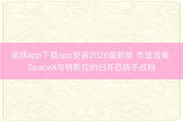 滚球app下载app安装2026最新版 市值浩瀚 SpaceX与特斯拉的归并恐势不成挡