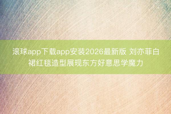 滚球app下载app安装2026最新版 刘亦菲白裙红毯造型展现东方好意思学魔力