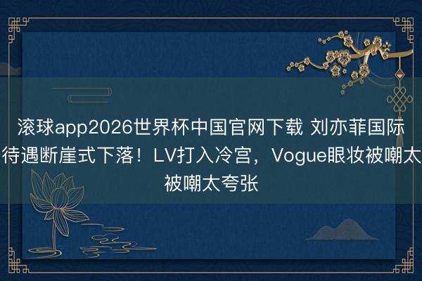 滚球app2026世界杯中国官网下载 刘亦菲国际行径待遇断崖式下落！LV打入冷宫，Vogue眼妆被嘲太夸张