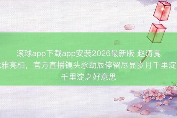 滚球app下载app安装2026最新版 赵涛戛纳红毯优雅亮相，官方直播镜头永劫辰停留尽显岁月千里淀之好意思