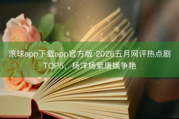 滚球app下载app官方版 2026五月网评热点剧TOP5，杨洋杨紫唐嫣争艳