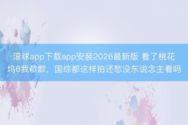 滚球app下载app安装2026最新版 看了桃花坞6我欷歔，国综都这样拍还愁没东说念主看吗