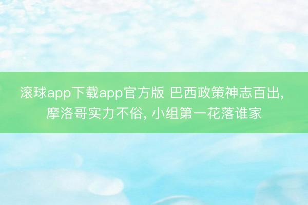 滚球app下载app官方版 巴西政策神志百出， 摩洛哥实力不俗， 小组第一花落谁家