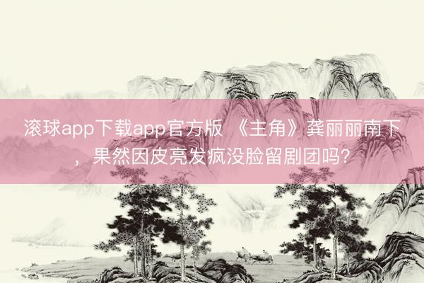 滚球app下载app官方版 《主角》龚丽丽南下，果然因皮亮发疯没脸留剧团吗？