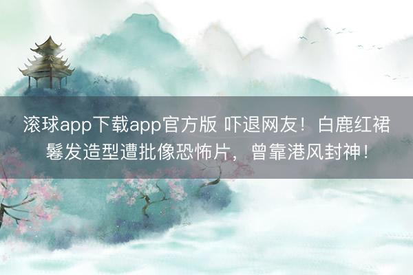 滚球app下载app官方版 吓退网友！白鹿红裙鬈发造型遭批像恐怖片，曾靠港风封神！