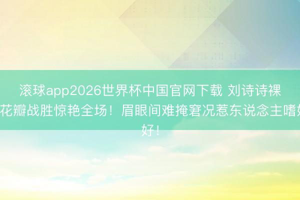 滚球app2026世界杯中国官网下载 刘诗诗裸粉花瓣战胜惊艳全场!眉眼间难掩窘况惹东说念主嗜好!