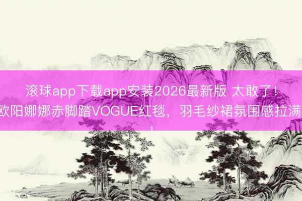 滚球app下载app安装2026最新版 太敢了！欧阳娜娜赤脚踏VOGUE红毯，羽毛纱裙氛围感拉满！