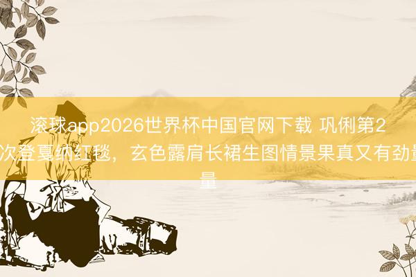 滚球app2026世界杯中国官网下载 巩俐第21次登戛纳红毯，玄色露肩长裙生图情景果真又有劲量