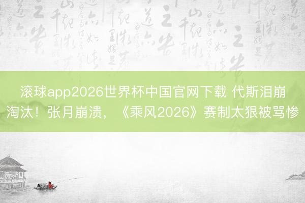 滚球app2026世界杯中国官网下载 代斯泪崩淘汰！张月崩溃，《乘风2026》赛制太狠被骂惨