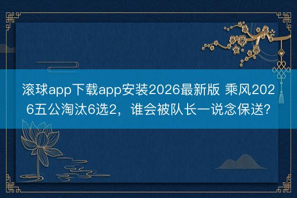 滚球app下载app安装2026最新版 乘风2026五公淘汰6选2，谁会被队长一说念保送？