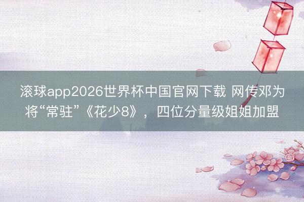 滚球app2026世界杯中国官网下载 网传邓为将“常驻”《花少8》,四位分量级姐姐加盟