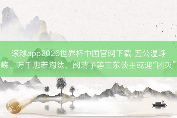 滚球app2026世界杯中国官网下载 五公温峥嵘、万千惠若淘汰，阚清子等三东谈主或迎“团灭”
