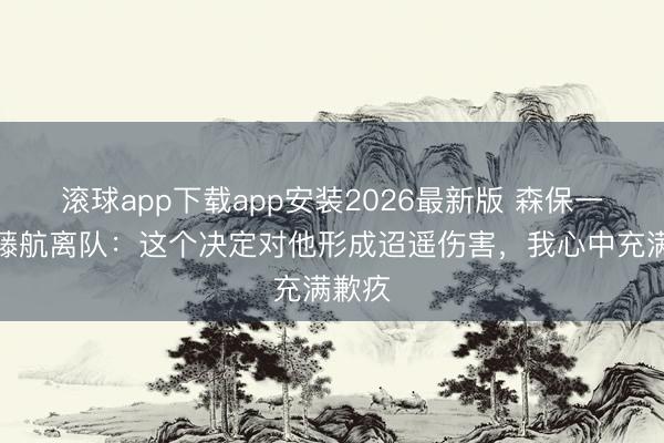 滚球app下载app安装2026最新版 森保一谈远藤航离队：这个决定对他形成迢遥伤害，我心中充满歉疚