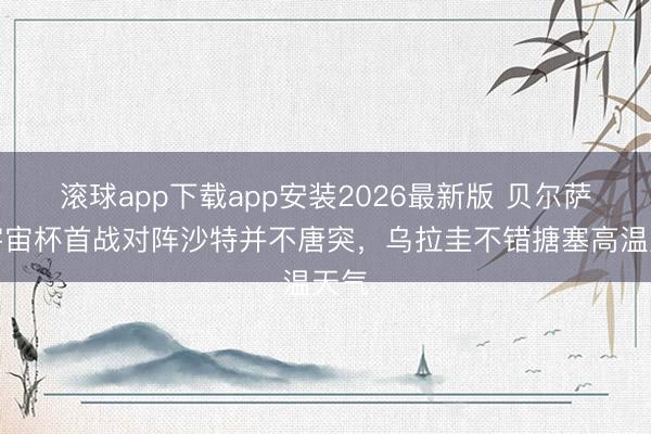 滚球app下载app安装2026最新版 贝尔萨：宇宙杯首战对阵沙特并不唐突，乌拉圭不错搪塞高温天气