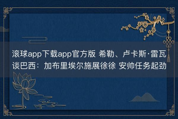 滚球app下载app官方版 希勒、卢卡斯·雷瓦谈巴西:加布里埃尔施展徐徐 安帅任务起劲