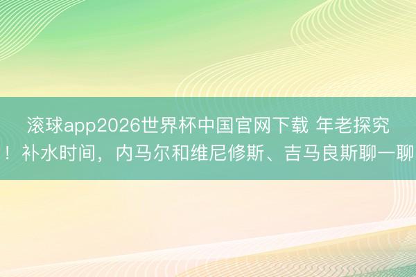 滚球app2026世界杯中国官网下载 年老探究！补水时间，内马尔和维尼修斯、吉马良斯聊一聊