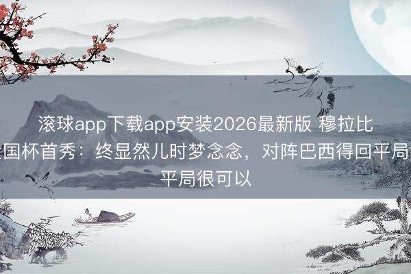 滚球app下载app安装2026最新版 穆拉比特谈全国杯首秀:终显然儿时梦念念,对阵巴西得回平局很可以