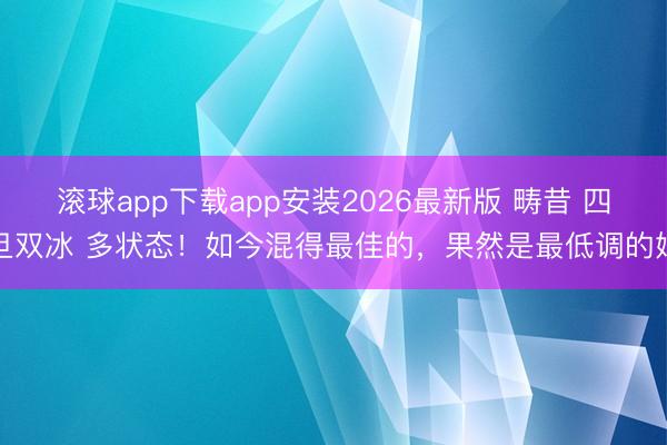 滚球app下载app安装2026最新版 畴昔 四旦双冰 多状态！如今混得最佳的，果然是最低调的她