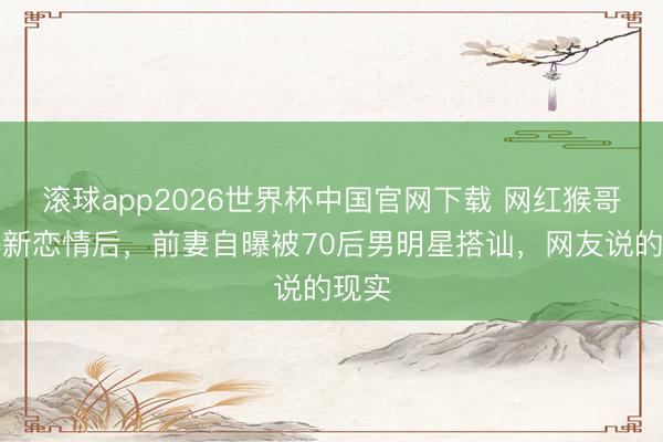 滚球app2026世界杯中国官网下载 网红猴哥被曝新恋情后,前妻自曝被70后男明星搭讪,网友说的现实