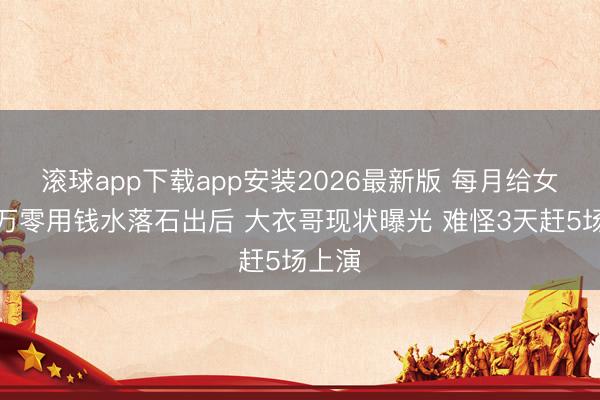 滚球app下载app安装2026最新版 每月给女儿两万零用钱水落石出后 大衣哥现状曝光 难怪3天赶5场上演