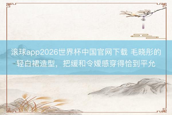 滚球app2026世界杯中国官网下载 毛晓彤的轻白裙造型，把缓和令嫒感穿得恰到平允