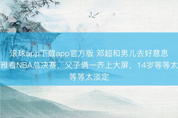 滚球app下载app官方版 邓超和男儿去好意思国不雅看NBA总决赛，父子俩一齐上大屏，14岁等等太淡定