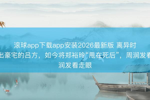 滚球app下载app安装2026最新版 离异时被赶出豪宅的吕方，如今将郑裕玲“甩在死后”，周润发看走眼