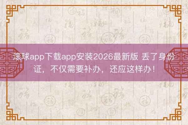 滚球app下载app安装2026最新版 丢了身份证,不仅需要补办,还应这样办!