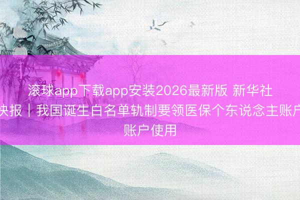 滚球app下载app安装2026最新版 新华社泰斗快报｜我国诞生白名单轨制要领医保个东说念主账户使用