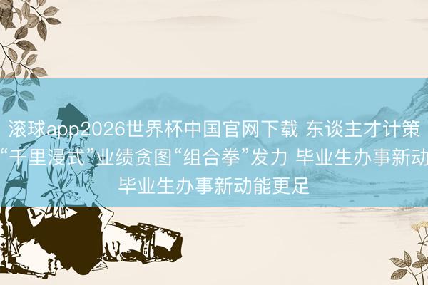 滚球app2026世界杯中国官网下载 东谈主才计策升级与“千里浸式”业绩贪图“组合拳”发力 毕业生办事新动能更足