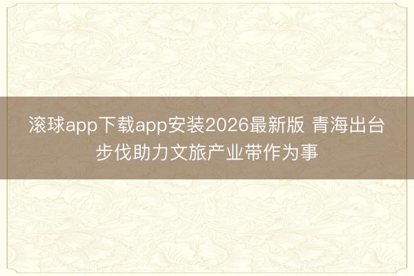滚球app下载app安装2026最新版 青海出台步伐助力文旅产业带作为事