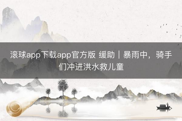 滚球app下载app官方版 缓助｜暴雨中，骑手们冲进洪水救儿童