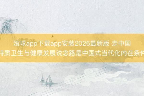 滚球app下载app安装2026最新版 走中国特质卫生与健康发展说念路是中国式当代化内在条件