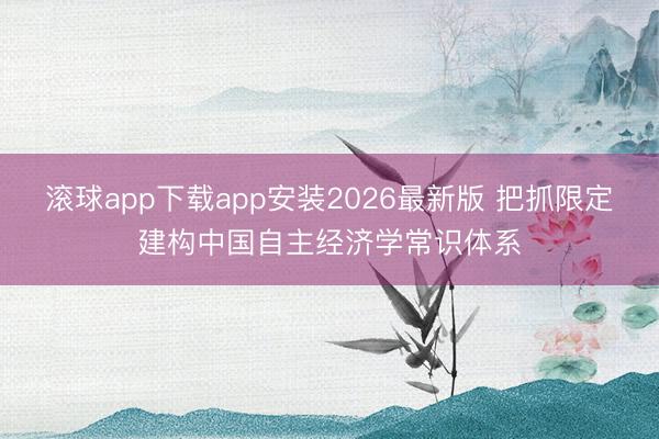 滚球app下载app安装2026最新版 把抓限定建构中国自主经济学常识体系