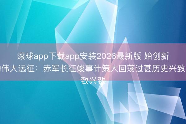 滚球app下载app安装2026最新版 始创新局的伟大远征:赤军长征竣事计策大回荡过甚历史兴致兴致