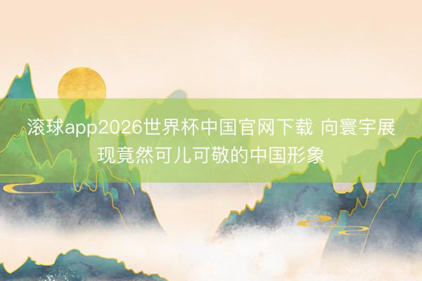滚球app2026世界杯中国官网下载 向寰宇展现竟然可儿可敬的中国形象
