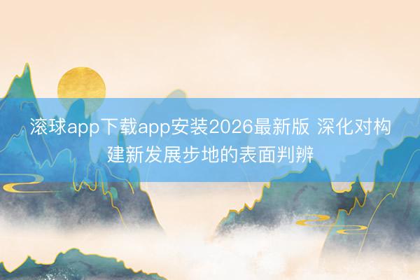 滚球app下载app安装2026最新版 深化对构建新发展步地的表面判辨