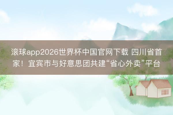 滚球app2026世界杯中国官网下载 四川省首家!宜宾市与好意思团共建“省心外卖”平台