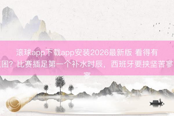 滚球app下载app安装2026最新版 看得有点困？比赛插足第一个补水时辰，西班牙要挟坚苦寥寥