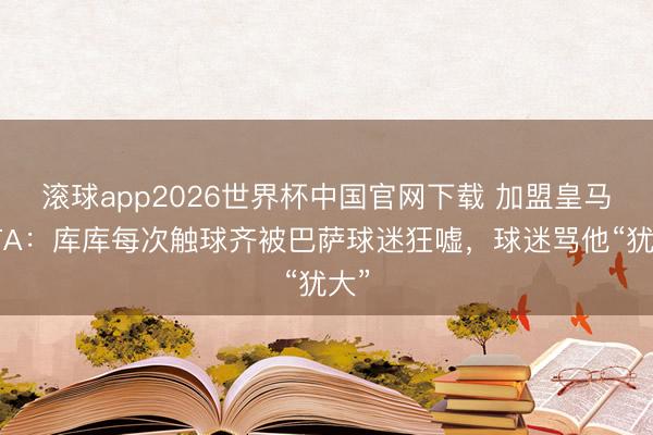 滚球app2026世界杯中国官网下载 加盟皇马！TA：库库每次触球齐被巴萨球迷狂嘘，球迷骂他“犹大”